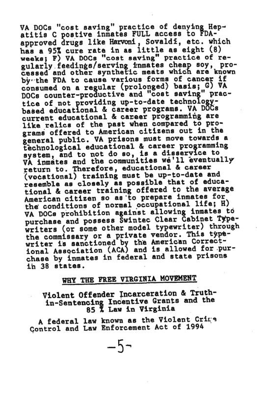 VA DOCs "cost saving" practice of denying Hep- Wtitis C postive inmates FULL acceas to FDA- approved drugs like Harvoni, Sovaldf, etc. which has a 951 cure rate in as little as eight (8)  F) VA DOCs "cost saving" practice of re- gularly feedings/serving inmates cheap soy, pro- 50 and other syarhebic meate which are’kiown bythe FDA to e various forms of cancer if consumed on a regular (prolonged) basis; G) VA DOCs counter-productive and "cost saving" prac- tice of not Yruvi.dh\g up-to-date nchnuioa - based educational & career programs. VA D te  current educational & career programming are {ike relics of the past when compared to pro- grams offered to American citizems out in the general public. VA prisons must move tovards a technological educational & career programning ce to  system, and to not do so, is a dissery: VA inmates and the communities weé’ll return to. Therefore, educational & ca (veoeational) training must be up-to-date and resemble as closely as possible that of educa- tional & career training offered to the average American citizen so as’to prepare inma for, the conditions of normal occupational 1 VA DOCs prohibition against allowing im to purchase and possess Swintec Clear Cabinet Type- writers (or some other model typewriter) through the commissary or & private vendor. This type- writer is sanctioned by the American Correct-  Assgciation (Acd and is allowed for pur- by inmates in federal and state prisons in 38 states.  WAY THE PREE VIRGINIA MOVEMENT  Violent Offender Incarceration & Truth- in-Sentencing Incentive Grants and the 85 % Law in Virginia  A federal known as the Violent Crice Gontrol and Law Enforcement Act of 1994  -5~  